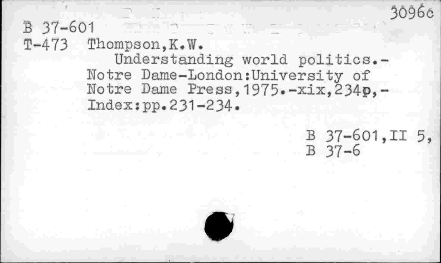 ﻿309^0
B 37-601
T-473 Thompson,K.W.
Understanding world politics.-Notre Dame-London:University of Notre Dame Press,1975.-xix,234p,-Index:pp.231-234.
B 37-601,11 5, B 37-6